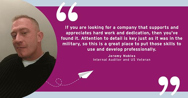 If you are looking for a company that supports and appreciates hard work and dedication, then you've found it. Attention to detail is key just as it was in the military, so this is a great place to put those skills to use and develop professionally. - Jeremy Nobles, Internal Auditor and US Veteran